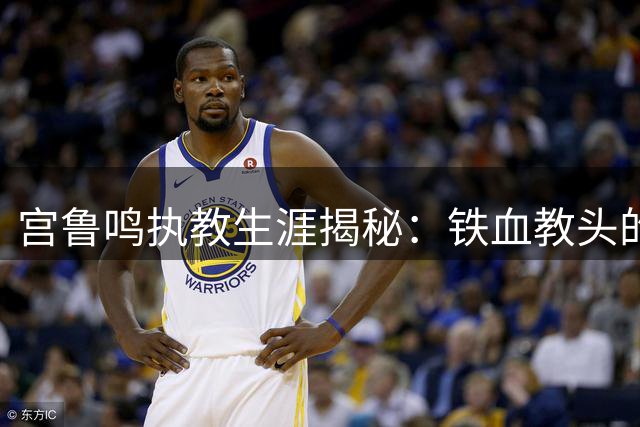 宫鲁鸣执教生涯揭秘：铁血教头的争议与辉煌