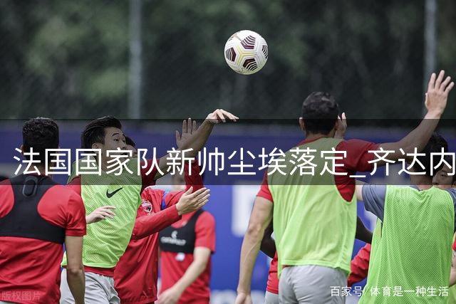 法国国家队新帅尘埃落定 齐达内即将执掌高卢雄鸡