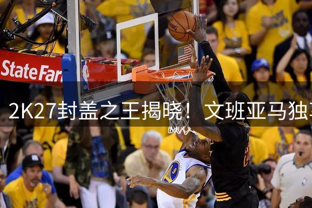 2K27封盖之王揭晓！文班亚马独享99评分无人能及
