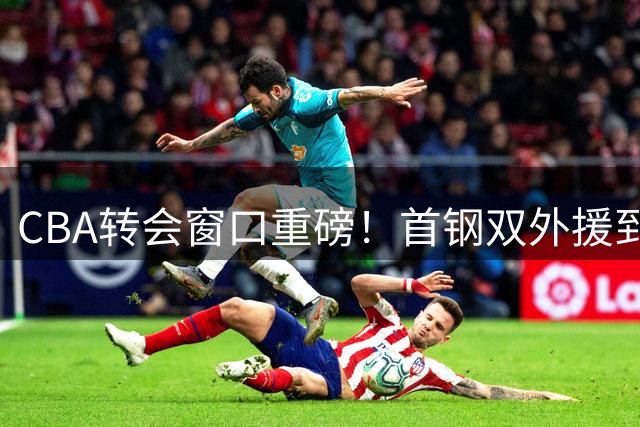 CBA转会窗口重磅！首钢双外援到位，李楠"豪华战舰"剑指总冠军
