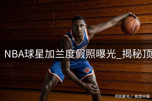 NBA球星加兰度假照曝光 揭秘顶级球员休闲消费指南